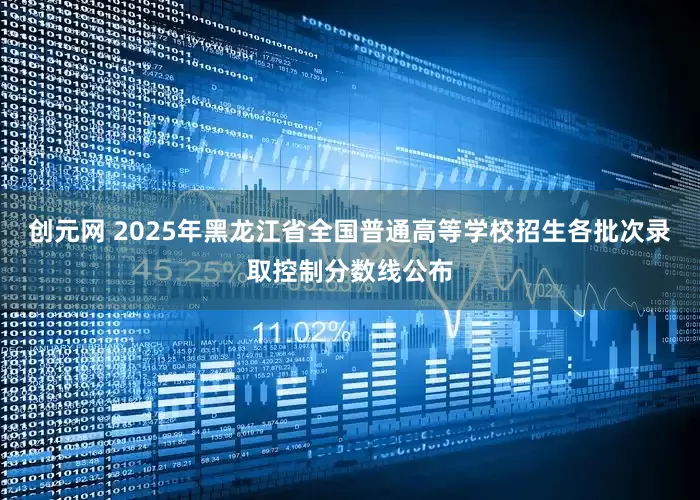 创元网 2025年黑龙江省全国普通高等学校招生各批次录取控制分数线公布