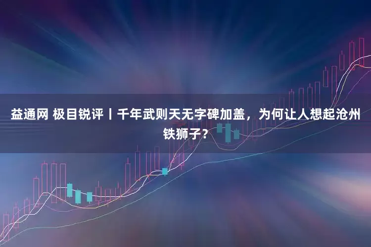 益通网 极目锐评丨千年武则天无字碑加盖，为何让人想起沧州铁狮子？