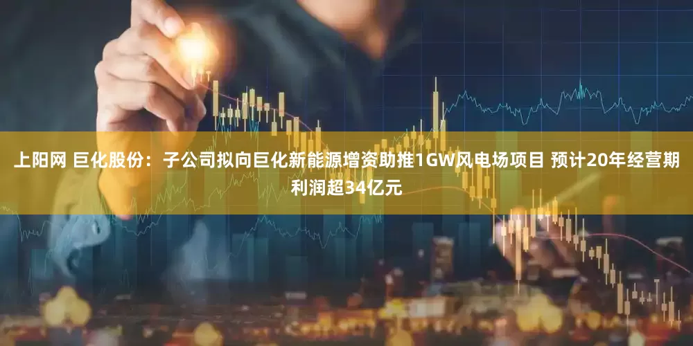 上阳网 巨化股份：子公司拟向巨化新能源增资助推1GW风电场项目 预计20年经营期利润超34亿元