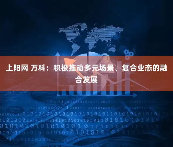 上阳网 万科：积极推动多元场景、复合业态的融合发展