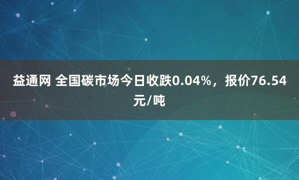 益通网 全国碳市场今日收跌0.04%，报价76.54元/吨