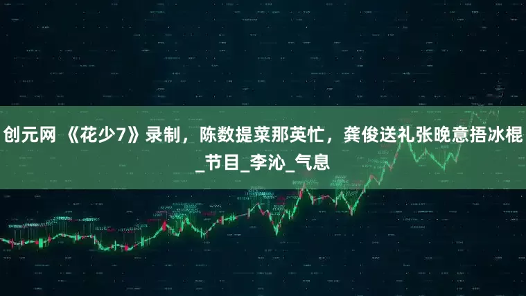 创元网 《花少7》录制，陈数提菜那英忙，龚俊送礼张晚意捂冰棍_节目_李沁_气息