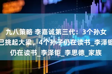 九八策略 李嘉诚第三代：3个孙女已成年，一位已挑起大梁，4个孙子仍在读书_李泽钜_李思德_家族