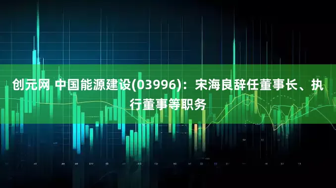 创元网 中国能源建设(03996)：宋海良辞任董事长、执行董事等职务