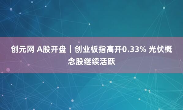 创元网 A股开盘｜创业板指高开0.33% 光伏概念股继续活跃