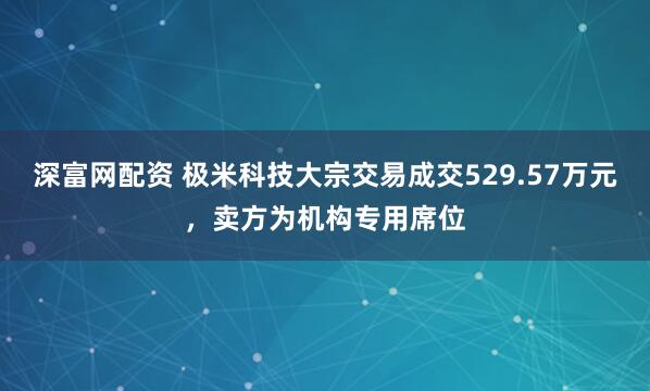 深富网配资 极米科技大宗交易成交529.57万元，卖方为机构专用席位