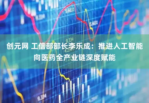 创元网 工信部部长李乐成：推进人工智能向医药全产业链深度赋能