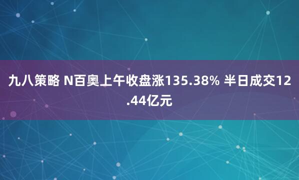 九八策略 N百奥上午收盘涨135.38% 半日成交12.44亿元