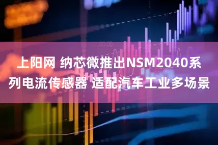 上阳网 纳芯微推出NSM2040系列电流传感器 适配汽车工业多场景