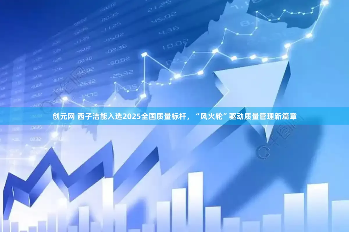 创元网 西子洁能入选2025全国质量标杆，“风火轮”驱动质量管理新篇章