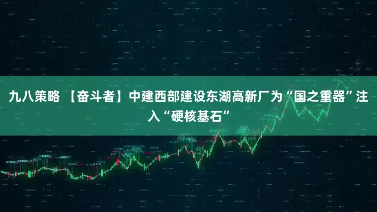 九八策略 【奋斗者】中建西部建设东湖高新厂为“国之重器”注入“硬核基石”