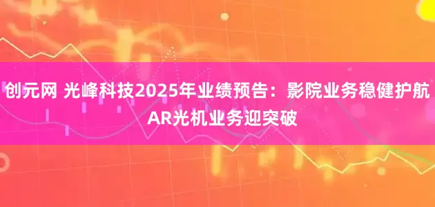 创元网 光峰科技2025年业绩预告：影院业务稳健护航  AR光机业务迎突破