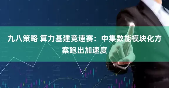 九八策略 算力基建竞速赛：中集数能模块化方案跑出加速度